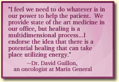I feel we need to do whatever is in our power to help the patient.  We provide state of the art medicine in our office, but healing is a multidimensional process...I endorse the idea that there is a potential healing that can take place utilizing energy.
~Dr. David Guillon, 
an oncologist at Marin General