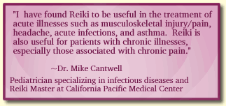I  have found Reiki to be useful in the treatment of acute illnesses such as musculoskeletal injury/pain, headache, acute infections, and asthma.  Reiki is also useful for patients with chronic illnesses, especially those associated with chronic pain.~Dr. Mike Cantwell -
Pediatrician specializing in infectious diseases and Reiki Master at California Pacific Medical Center